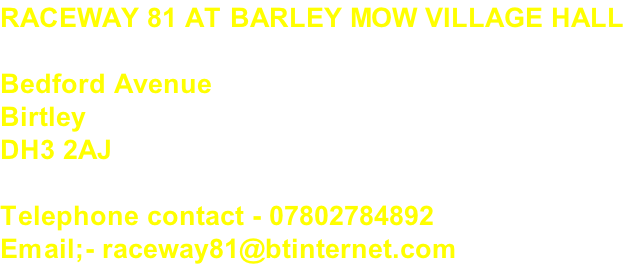 RACEWAY 81 AT BARLEY MOW VILLAGE HALL  Bedford Avenue Birtley DH3 2AJ  Telephone contact - 07802784892 Email;- raceway81@btinternet.com