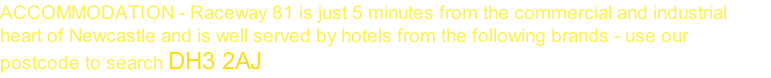 ACCOMMODATION - Raceway 81 is just 5 minutes from the commercial and industrial heart of Newcastle and is well served by hotels from the following brands - use our postcode to search DH3 2AJ